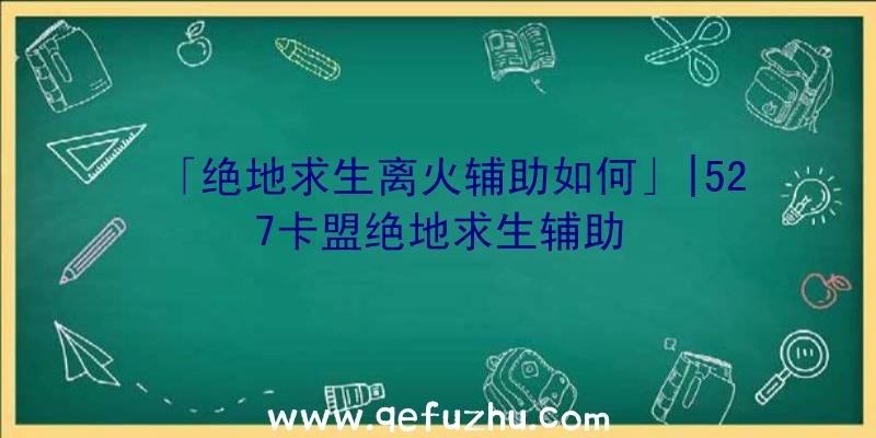 「绝地求生离火辅助如何」|527卡盟绝地求生辅助